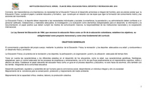 INSTITUCIÓN EDUCATIVA EL VERGEL PLAN DE ÁREA: EDUCACION FISICA, DEPORTES Y RECREACION AÑO: 2016
2
Conviene dar trascendencia a la importancia y la necesidad de la Educación Física en el desarrollo armonioso e integral del hombre, pero es preciso anotar que la
Educación Física cumple el papel o carácter educativo y formativo, que construyen en relación con las leyes que rigen la formación del conocimiento motriz y las
acciones del movimiento.
La Educación Física y el deporte deben responder a las necesidades individuales y sociales; la enseñanza, la parcelación y su administración deben confiarse a un
personal calificado; instalaciones y materiales adecuados; la investigación y la evaluación como elementos indispensables para el desarrollo; la información y la
documentación; el papel positivo que deben cumplir los medios de comunicación masivos, la responsabilidad de las instituciones nacionales y la cooperación
internacional.
La Ley General de Educación de 1994, que reconoce la educación física como un fin de la educación colombiana, establece los objetivos, su
obligatoriedad como proyecto transversal y como área fundamental del currículo
OBJETIVOS GENERALES
El conocimiento y ejercitación del propio cuerpo, mediante la práctica de la Educación Física, la recreación y los deportes adecuados a su edad y conducentes a
un desarrollo físico y armónico.
La Educación Física y la práctica de la recreación y los deportes, la participación y la organización juvenil y la utilización adecuada del tiempo libre.
Tener en cuenta las características y los diferentes estadios en el desarrollo de los educandos, como la edad, sus características genéticas, fisiológicas,
adaptativas, para un control adecuado de los procesos de enseñanza y entrenamiento, con el fin de que fluya positivamente en el mejoramiento cognitivo, motriz y
afectivo de estos. Establecer el papel relevante del educador físico como un guía en el proceso deportivo y educativo, no solo hacia los alumnos, sino también con
los demás integrantes de la comunidad educativa.
Desarrollo equilibrado, equitativo y sostenible del ser humano para la convivencia social, desarrollando un individuo integral y útil a la sociedad.
Mejoramiento de la conciencia para la conservación, protección y mejoramiento del medio ambiente.
Mejoramiento de la capacidad crítica, creativa, laboral y la producción colectiva.
 