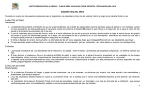 INSTITUCIÓN EDUCATIVA EL VERGEL PLAN DE ÁREA: EDUCACION FISICA, DEPORTES Y RECREACION AÑO: 2016
4
DIAGNÓSTICO DEL ÁREA
Teniendo en cuenta los dos aspectos necesarios para el diagnóstico, se presentan primero los de carácter Interno y luego los de carácter Externo, así:
CARÁCTER INTERNO
Debilidades
 La debilidad más evidente es el hecho de que los y las estudiantes, para recibir las clases deben caminar periodos largos de tiempo o ir en bicicleta, cuando
no haya aprobación de presupuesto para el transporte escolar por parte de la Alcaldía Municipal lo que influye en el desarrollo de la clase al inicio del año
escolar y terminando las actividades de fin de año.
 El uso de materiales para la clase es mínimo, unido al el hecho dificultoso de que los grupos de primaria, donde reciben la clase al mismo tiempo, los grados
de primero a quinto con diferencias grandes en la edad y en secundaria son de un promedio de 15 a 40 estudiantes; además no se cuenta con una sala o
un espacio para conservar el material deportivo adecuado en las sedes.
 El clima en épocas de verano, es muy fuerte y la intensidad de dos (2) horas seguidas, hace que el desgaste físico de los y las estudiantes sea mayor.
 En algunas sedes existen polideportivos en condiciones óptimas, en otras existen, pero en mal estado, y en otras sedes no cuentan con polideportivos.
Fortalezas
 La principal fortaleza de los y las estudiantes de la Institución y sus sedes, tienen el deseo y la habilidad para la práctica deportiva y se debería explotar aún
más.
 El gran dominio y fortaleza en torno a la práctica de fútbol de salón a mayor grado en el género femenino presentado en los resultados de los juegos
intercolegiados a nivel municipal y departamental. Además del gusto en la región por este deporte y gran nivel competitivo en la comunidad.
 El deporte es la actividad fundamental en torno a las actividades recreativas y deportivas de la región y su alta participación en torneos regionales de cada
vereda, juegos indígenas e intercambios interinstitucionales.
CARÁCTER EXTERNO
Oportunidades:
 En la Institución Educativa el Vergel, a pesar de las limitaciones, los y las docentes, se esfuerzan por impartir una clase acorde a las necesidades y
posibilidades que brinda el espacio.
 Los y las estudiantes desean mejorar en cuanto a su condición física y en la práctica, por lo menos una modalidad deportiva a nivel general y se esfuerzan
para ello.
 La orientación de la clase de Educación Física en el nivel de secundaria, cuenta con un licenciado y uno más en otra sede de la institución, que aunque
insuficientes para cubrir a los estudiantes, realizan en común acuerdo el desarrollo del plan de estudios.
 