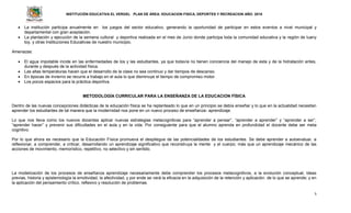 INSTITUCIÓN EDUCATIVA EL VERGEL PLAN DE ÁREA: EDUCACION FISICA, DEPORTES Y RECREACION AÑO: 2016
5
 La institución participa anualmente en los juegos del sector educativo, generando la oportunidad de participar en estos eventos a nivel municipal y
departamental con gran aceptación.
 La plantación y ejecución de la semana cultural y deportiva realizada en el mes de Junio donde participa toda la comunidad educativa y la región de luany
toy, y otras Instituciones Educativas de nuestro municipio.
Amenazas:
 El agua impotable incide en las enfermedades de los y las estudiantes, ya que todavía no tienen conciencia del manejo de esta y de la hidratación antes,
durante y después de la actividad física.
 Las altas temperaturas hacen que el desarrollo de la clase no sea continuo y dar tiempos de descanso.
 En épocas de invierno se recurre a trabajo en el aula lo que disminuye el tiempo de compromiso motor.
 Los pocos espacios para la práctica deportiva.
METODOLOGÍA CURRICULAR PARA LA ENSEÑANZA DE LA EDUCACION FÍSICA
Dentro de las nuevas concepciones didácticas de la educación física se ha replanteado lo que en un principio se debía enseñar y lo que en la actualidad necesitan
aprender los estudiantes de tal manera que la modernidad nos pone en un nuevo proceso de enseñanza- aprendizaje.
Lo que nos lleva como los nuevos docentes aplicar nuevas estrategias metacognitivas para “aprender a pensar”, “aprender a aprender” y “aprender a ser”,
“aprender hacer” y prevenir sus dificultades en el aula y en la vida. Por consiguiente para que el alumno aprenda en profundidad el docente debe ser meta
cognitivo.
Por lo que ahora es necesario que la Educación Física promueva el despliegue de las potencialidades de los estudiantes. Se debe aprender a autoevaluar, a
reflexionar, a comprender, a criticar, desarrollando un aprendizaje significativo que reconstruya la mente y el cuerpo; más que un aprendizaje mecánico de las
acciones de movimiento, memorístico, repetitivo, no selectivo y sin sentido.
La modelización de los procesos de enseñanza aprendizaje necesariamente debe comprender los procesos metacognitivos, a la evolución conceptual, ideas
previas, historia y epistemología la emotividad, la afectividad, y por ende se verá la eficacia en la adquisición de la retención y aplicación de lo que se aprende; y en
la aplicación del pensamiento crítico, reflexivo y resolución de problemas.
 