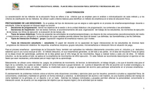 INSTITUCIÓN EDUCATIVA EL VERGEL PLAN DE ÁREA: EDUCACION FISICA, DEPORTES Y RECREACION AÑO: 2016
6
CARACTERIZACIÓN
La caracterización de los métodos de la educación física se refiere a los criterios que se emplean para el análisis o individualización de cada método y a los
criterios de clasificación de los métodos. Se utilizan cuatro criterios básicos para identificar un método de enseñanza en el área de educación física.
PROTAGONISMO DE LAS DESICIONES.: Es el análisis del tipo de decisiones que se asigna a cada agente en el proceso de enseñanza/aprendizaje: docente o
estudiante. Estas se agrupan en bloques según su función:
 Decisiones de programación. Serían los objetivos de la sesión o de la unidad didáctica o de programación, los contenidos o las actividades.
 Decisiones de impartición: Son las tareas motrices, el acondicionamiento del aula, organización del trabajo de los estudiantes, los momentos de ejecución
de las tareas, los ritmos de ejecución, la evaluación de las tareas, etc.
 Tipos de tareas didácticas: Forma de presentar las actividades de enseñanza/aprendizaje y se dispone de dos componentes (acondicionamiento del medio
e instrucciones para su utilización), la combinación de cuyas variables permite obtener tres tipos de tareas: Las definidas, las Semidefinidas y las No Definidas.
 Tipos de interacción Profesor / grupo: Exposición magistral de enseñanza masiva y por niveles.
 Tipos de interacción estudiante / estudiante: El papel del docente en la capacidad de lograr interacciones de los estudiantes de diversos tipos
progresivos de interacción didáctica: No requerida, enseñanza recíproca, grupos reducidos, microenseñanza e interacción libre en situación de juego.
Para el proceso enseñanza - aprendizaje de la Educación física, también son aplicables los métodos clásicamente conocidos como el inductivo y el deductivo,
sabiendo que el uno nunca excluye al otro. El método deductivo, en sus lineamientos generales, va del todo a las partes; en el área de Educación Física se aplica
en la etapa inicial del aprendizaje, partiendo de la idea global que el niño tenga de los movimientos, llegue a realizar todos y cada uno de ellos. El método
inductivo, va de las partes al todo, se aplica en la enseñanza de movimientos de difícil ejecución. En este método se recomienda descomponer el ejercicio en las
fases que sean necesarias y articuladas para el mejor logro de su aprendizaje.
Básicamente, se utilizan como métodos los juegos, los problemas de movimiento, de teorizar, la demostración, el trabajo dirigido, y los que el docente cree para el
logro de su cometido, los cuales se deben aplicar en forma individual o grupal teniendo en cuenta el desarrollo del niño de acuerdo con la edad cronológica y la
maduración. Aparte de este, en estos métodos, la creatividad, pone en juego la capacidad del alumno para participar activamente en el proceso enseñanza -
aprendizaje, aportando soluciones propias.
El planteamiento de problemas motores coloca al alumno ante situaciones concretas y ejercicios para que los resuelva, poniendo a prueba su capacidad física, de
conocimiento, creatividad y habilidad en general, en forma individual y colectiva; la demostración del alumno o del maestro, es una muestra práctica del manejo de
cierta habilidad en la gimnasia, en un deporte o en un baile. Además los trabajos individuales y grupales permiten afianzar la personalidad, conocimiento e
interacción social, de acuerdo con las exigencias del objetivo que se requiere lograr y de la actividad que se realiza.
 