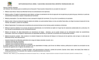 INSTITUCIÓN EDUCATIVA EL VERGEL PLAN DE ÁREA: EDUCACION FISICA, DEPORTES Y RECREACION AÑO: 2016
7
Algunos métodos utilizados:
Los métodos más utilizados para la enseñanza de la Educación Física durante el desarrollo de una sesión de clase son1
:
 Método visual directo: Abarca las diferentes formas de la demostración de los ejercicios.
 Método auditivo: El objetivo fundamental de este método, se dirige a la asimilación del ritmo de ejecución de los ejercicios por parte del grupo, teniendo en cuenta las
características temporales y espacio -temporales del movimiento.
 Método propioceptivo: Con este método se crea la sensación dirigida del movimiento. Es muy útil en la enseñanza con escolares.
 Método verbal: Influencia directa del segundo sistema de señales, se puede plantear tareas, se crea una actitud hacia ellas y se dirige el proceso de ejecución de las
mismas. Se analizan y valoran los resultados.
 Método fragmentado: Se emplea para la enseñanza de acciones técnicas (si las mismas pueden someterse a divisiones).
 Método de ejercicio estándar: Es el proceso del ejercicio estandarizado, los movimientos se repiten sin ningún tipo de variaciones substanciales de su estructura. Es
muy útil para la automatización de los movimientos técnicos.
 Método de intervalo: Se utiliza básicamente con mecanismos de trabajo – descanso, que se puede manejar por los entrenadores dados las características
individuales. Esta forma va dirigida al mejoramiento de capacidades aeróbicas y en particular al incremento de la productividad cardiaca.
 Método del ejercicio variable: Este consiste en la variación dirigida de las influencias del trabajo en el transcurso de los ejercicios, esto se logra, en cada caso de
diferentes formas, entre ellas tenemos:
- Variación directa de los diferentes parámetros de la carga de trabajo (velocidad, duración, etc.).
- Variación de formas del movimiento.
- Variación de los intervalos descanso.
- Variación de las condiciones externas de la actividad.
El método variable se utiliza para estimular el aumento de las capacidades de trabajo, para formar los hábitos motores, perfeccionar la rapidez de conmutación de las
funciones del organismo de un régimen de actividad a otro.
 Método de ejercicio progresivo: La carga de trabajo varía rigurosamente en dirección y sentido del aumento. Ejemplo: (lento, rápido, más rápido) Este método se
emplea generalmente en la educación de la rapidez y el perfeccionamiento de la técnica.
1
BARRAGÁN, Nelson. Métodos. En: Teoría y Metodología de la Enseñanza de la Educación Física. (II: 1998: Ibagué). II Segundo semestre de Licenciatura en Educación Física Deporte y Recreación. Universidad del Tolima
 