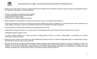 INSTITUCIÓN EDUCATIVA EL VERGEL PLAN DE ÁREA: EDUCACION FISICA, DEPORTES Y RECREACION AÑO: 2016
8
 Método de juego: Este método se utiliza para el perfeccionamiento de los hábitos motores en diferentes condiciones, para la educación de las capacidades motrices,
de la agilidad, y la personalidad. Sus particularidades son:
- Proporciona una carga física y fisiológica sobre el organismo.
- Se crean premisas para la formación de la personalidad.
- Permite disimular la carga de trabajo.
- Permite crear un sin número de variantes, entre otras.
 Método competitivo: Es muy empleado en el proceso de entrenamiento continuo. Sus principales características son:
- Permite el entrenamiento de la fuerza en condiciones de competición organizada, de lucha por la superación o por los logros máximos, influye directamente en el
estado fisiológico y psicológico y cuando va a la manifestación máxima de las posibilidades funcionales del organismo.
- Altos requerimientos de la fuerza física y espiritual de los deportistas (tensión emocional)
- Enfrentamiento de intereses contrarios y a la vez ayuda mutua, con responsabilidad recíproca en la lucha por alcanzar un objetivo común (la victoria).
- Posibilidades limitadas de dosificar la carga.
- Por último el método competitivo es un método que ejerce una influencia fuerte, por tanto, si no existe un hábito estable en los deportistas, no es posible
perfeccionarlo mediante este método.
 Método del circuito: Consiste en crear estaciones de ejercicios diferentes por donde se rotará con un tiempo de trabajo determinado. Es un método intenso, donde el
deportista debe dominar bien cada una de las estaciones.
 Resolución de Problemas: El profesor/a plantea actividades abiertas o problemas para que el alumnado los resuelva, de modo que el profesor/a no sabe lo que
sucederá, ya que no conoce las respuestas. Por ejemplo, ante la representación tanto individual como colectiva de un elemento (un helicóptero, una flor, una
profesión, etc.) en las que se pueden dar diversas soluciones que no estaban predeterminadas. Dependiendo de las posibilidades y necesidades de cada
estudiante, se facilitará más o menos ayudas en relación a la información para solucionar los problemas.
 