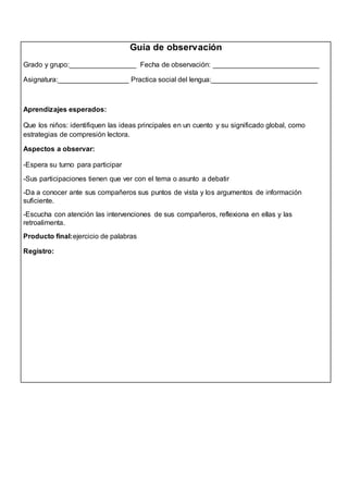 Guía de observación 
Grado y grupo:_________________ Fecha de observación: ___________________________ 
Asignatura:__________________ Practica social del lengua:___________________________ 
Aprendizajes esperados: 
Que los niños: identifiquen las ideas principales en un cuento y su significado global, como 
estrategias de compresión lectora. 
Aspectos a observar: 
-Espera su turno para participar 
-Sus participaciones tienen que ver con el tema o asunto a debatir 
-Da a conocer ante sus compañeros sus puntos de vista y los argumentos de información 
suficiente. 
-Escucha con atención las intervenciones de sus compañeros, reflexiona en ellas y las 
retroalimenta. 
Producto final:ejercicio de palabras 
Registro: 
 