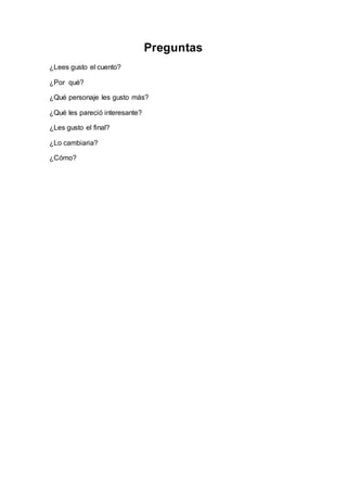 Preguntas 
¿Lees gusto el cuento? 
¿Por qué? 
¿Qué personaje les gusto más? 
¿Qué les pareció interesante? 
¿Les gusto el final? 
¿Lo cambiaria? 
¿Cómo? 
 