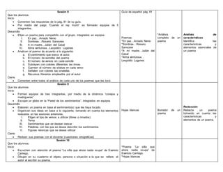 Sesión 8
Que los alumnos:
Inicio
 Comenten las respuestas de la pág. 81 de su guía.
 Por medio del juego “Cuando el rey murió” se formarán equipos de 5
integrantes.
Desarrollo
 Elijan un poema para compartirlo con el grupo, integrados en equipos:
I. En paz…Amado Nervo
II. Sombras…Rosario Sansores
III. A mi madre…Julián del Casal
IV. Alma venturosa…Leopoldo Lugones
 Analicen el poema de acuerdo a lo siguiente:
a. El sentimiento que evoca el autor.
b. El número de estrofas del poema
c. El número de versos en cada estrofa
d. Subrayen con colores diferentes las rimas.
e. Cuenten el número de silabas en cada verso
f. Señalen con colores las sinalefas.
g. Recursos literarios empleados por el autor
Cierre
 Comenten entre todos el análisis de cada uno de los poemas que les tocó.
Guía de español pág. 81
Poemas:
*En paz…Amado Nervo
*Sombras…Rosario
Sansores
*A mi madre…Julián del
Casal
*Alma venturosa…
Leopoldo Lugones
*Análisis
completo de un
poema
Análisis de
características
Identifica las
características y
elementos esenciales de
un poema
Sesión 9
Que los alumnos:
Inicio
 Formen equipos de tres integrantes, por medio de la dinámica “conejos y
madrigueras”
 Escojan un globo en la “Pared de los sentimientos”, integrados en equipos
Desarrollo
 Elaboren un poema en base al sentimiento(s) que les haya tocado.
 Organicen sus ideas en base a lo siguiente, tomando en cuenta los elementos
revisados en las sesiones anteriores.
I. Eligen el tipo de versos a utilizar (libres o rimados)
II. Tema
III. Sentimientos que se desean evocar
IV. Palabras con las que se desea describir los sentimientos
V. Figuras retoricas que se desea utilizar
Cierre
 Revisen sus poemas con el docente (cuestiones ortográficas)
Hojas blancas Borrador de un
poema
Redacción
Redacta un poema
tomando en cuenta las
características y
elementos de un poema.
Sesión 10
Que los alumnos:
Inicio
 Escuchen con atención el poema “La silla que ahora nadie ocupa” de Evaristo
Carriego.
 Dibujen en su cuaderno el objeto, persona o situación a la que se refiere el
autor al escribir su poema.
*Poema “La silla que
ahora nadie ocupa” de
Evaristo Carriego.
*Hojas blancas
 