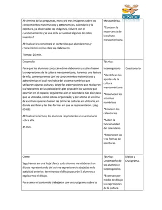 Al término de las preguntas, mostraré tres imágenes sobre los 
conocimientos matemáticos y astronómicos, calendario y la 
escritura, ya observadas las imágenes, volveré con el 
cuestionamiento ¿Se usa en la actualidad algunos de estos 
inventos? 
Al finalizar les comentaré el contenido que abordaremos y 
conoceremos como ellos los elaboraron. 
Tiempo: 25 min. 
Mesoamérica. 
*Conocen la 
importancia de 
la cultura 
mesoamericana. 
Desarrollo 
Para que los alumnos conozcan cómo elaboraron y cuáles fueron 
las expresiones de la cultura mesoamericana, haremos una lectura 
de ello, comenzaremos con los conocimientos matemáticos y 
astronómicos el cual nos habla del sistema numérico que 
utilizaron algunas culturas, sobre las observaciones que realizaron 
los habitantes de las poblaciones por descubrir los sucesos que 
ocurrían en el espacio; seguiremos con el calendario nos dice para 
que se utilizaba, como estaba organizado; y por último el sistema 
de escritura quienes fueron las primeras culturas en utilizarla, en 
donde escribían y las tres formas en que se representaron. (pág. 
60-63) 
Al finalizar la lectura, los alumnos responderán un cuestionario 
sobre ella. 
35 min. 
Técnica: 
Interrogatorio 
*identifican los 
aportes de la 
cultura 
mesoamericana 
*Reconocen los 
sistemas 
numéricos 
*Conocen los 
calendarios 
*Saben la 
funcionalidad 
del calendario 
*Reconocen las 
tres formas de 
escrituras. 
Cuestionario 
Cierre 
Seguiremos en una hoja blanca cada alumno me elaborará un 
dibujo representando de las tres expresiones trabajadas en la 
actividad anterior, terminando el dibujo pasarán 5 alumnos a 
explicarnos el dibujo. 
Para cerrar el contenido trabajarán con un crucigrama sobre lo 
Técnica: 
Desempeño de 
los alumnos e 
Interrogatorio. 
*Expresan por 
medio de dibujo 
las expresiones 
de la cultura 
Dibujo y 
Crucigrama. 
 