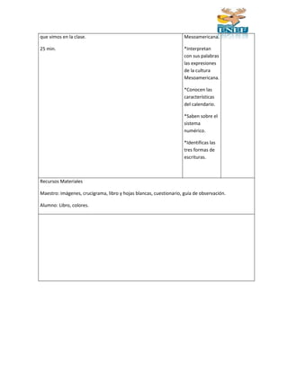 que vimos en la clase. 
25 min. 
Mesoamericana. 
*Interpretan 
con sus palabras 
las expresiones 
de la cultura 
Mesoamericana. 
*Conocen las 
características 
del calendario. 
*Saben sobre el 
sistema 
numérico. 
*Identificas las 
tres formas de 
escrituras. 
Recursos Materiales 
Maestro: imágenes, crucigrama, libro y hojas blancas, cuestionario, guía de observación. 
Alumno: Libro, colores. 
 