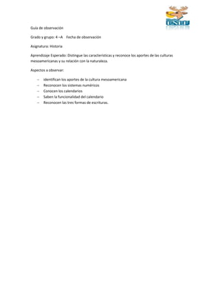 Guía de observación 
Grado y grupo: 4 –A Fecha de observación 
Asignatura: Historia 
Aprendizaje Esperado: Distingue las características y reconoce los aportes de las culturas 
mesoamericanas y su relación con la naturaleza. 
Aspectos a observar: 
 identifican los aportes de la cultura mesoamericana 
 Reconocen los sistemas numéricos 
 Conocen los calendarios 
 Saben la funcionalidad del calendario 
 Reconocen las tres formas de escrituras. 
 