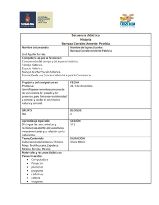 Secuencia didáctica 
Historia 
Barraza Corrales Annette Patricia 
Nombre de la escuela 
José Aguilar Barraza 
Nombre de la practicante: 
Barraza Corrales Annette Patricia 
Competencias que se favorecen: 
Comprensión del tiempo y del espacio histórico. 
Tiempo histórico. 
Espacio histórico. 
Manejo de información histórica. 
Formación de una Conciencia histórica para la Convivencia. 
Propósito de la asignatura en 
Primaria: 
Identifiquen elementos comunes de 
las sociedades del pasado y del 
presente, para fortalecer su identidad 
y conocer y cuidar el patrimonio 
natural y cultural. 
FECHA 
24- 5 de diciembre. 
GRUPO 
4to 
BLOQUE 
2 
Aprendizaje esperado: 
Distingue las características y 
reconoce los aportes de las culturas 
mesoamericanas y su relación con la 
naturaleza. 
SESIÓN 
1ª 1 
Tema/Contenido: 
Culturas mesoamericanas: Olmeca. 
Maya. Teotihuacana. Zapoteca. 
Mexica. Tolteca. Mexica. 
DURACIÓN 
1hora 30min 
Materiales y recursos didácticos: 
Para el maestro: 
 Computadora 
 Proyector 
 plumones 
 programa 
 cartulinas 
 colores 
 imágenes 
 