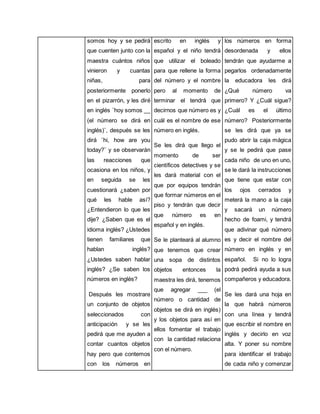 somos hoy y se pedirá 
que cuenten junto con la 
maestra cuántos niños 
vinieron y cuantas 
niñas, para 
posteriormente ponerlo 
en el pizarrón, y les diré 
en inglés ¨hoy somos __ 
(el número se dirá en 
inglés)¨, después se les 
dirá ¨hi, how are you 
today?¨ y se observarán 
las reacciones que 
ocasiona en los niños, y 
en seguida se les 
cuestionará ¿saben por 
qué les hable así? 
¿Entendieron lo que les 
dije? ¿Saben que es el 
idioma inglés? ¿Ustedes 
tienen familiares que 
hablan inglés? 
¿Ustedes saben hablar 
inglés? ¿Se saben los 
números en inglés? 
Después les mostrare 
un conjunto de objetos 
seleccionados con 
anticipación y se les 
pedirá que me ayuden a 
contar cuantos objetos 
hay pero que contemos 
con los números en 
escrito en inglés y 
español y el niño tendrá 
que utilizar el boleado 
para que rellene la forma 
del número y el nombre 
pero al momento de 
terminar el tendrá que 
decirnos que número es y 
cuál es el nombre de ese 
número en inglés. 
Se les dirá que llego el 
momento de ser 
científicos detectives y se 
les dará material con el 
que por equipos tendrán 
que formar números en el 
piso y tendrán que decir 
que número es en 
español y en inglés. 
Se le planteará al alumno 
que tenemos que crear 
una sopa de distintos 
objetos entonces la 
maestra les dirá, tenemos 
que agregar ___ (el 
número o cantidad de 
objetos se dirá en inglés) 
y los objetos para así en 
ellos fomentar el trabajo 
con la cantidad relaciona 
con el número. 
los números en forma 
desordenada y ellos 
tendrán que ayudarme a 
pegarlos ordenadamente 
la educadora les dirá 
¿Qué número va 
primero? Y ¿Cuál sigue? 
¿Cuál es el último 
número? Posteriormente 
se les dirá que ya se 
pudo abrir la caja mágica 
y se le pedirá que pase 
cada niño de uno en uno, 
se le dará la instrucciones 
que tiene que estar con 
los ojos cerrados y 
meterá la mano a la caja 
y sacará un número 
hecho de foami, y tendrá 
que adivinar qué número 
es y decir el nombre del 
número en inglés y en 
español. Si no lo logra 
podrá pedirá ayuda a sus 
compañeros y educadora. 
Se les dará una hoja en 
la que habrá números 
con una línea y tendrá 
que escribir el nombre en 
inglés y decirlo en voz 
alta. Y poner su nombre 
para identificar el trabajo 
de cada niño y comenzar 
 