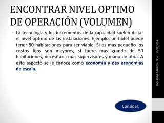 ENCONTRAR NIVEL OPTIMO
DE OPERACIÓN (VOLUMEN)
• La tecnología y los incrementos de la capacidad suelen dictar
el nivel optimo de las instalaciones. Ejemplo, un hotel puede
tener 50 habitaciones para ser viable. Si es mas pequeño los
costos fijos son mayores, si fuere mas grande de 50
habitaciones, necesitaría mas supervisores y mano de obra. A
este aspecto se le conoce como economía y des economías
de escala.
05/11/2024
ING.
EDNA
GABRIELA
CEJA
Consider.
 