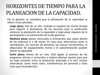 HORIZONTES DE TIEMPO PARA LA
PLANEACION DE LA CAPACIDAD.
Por lo general, se considera que la planeación de la capacidad se
refiere a tres periodos.
• Largo plazo; más de un año. Cuando se requiere de mucho tiempo
para adquirir o deshacerse de los recursos para la producción
entonces la planeación de la capacidad a largo plazo requiere de la
participación y la autorización de la alta gerencia.
• Mediano plazo; planes mensuales o trimestrales que caben dentro
de los próximos 6 a 18 meses. En este caso, alternativas como la
contratación, los recortes de personal, las nuevas herramientas, la
adquisición de equipamiento menor y la subcontratación pueden
alterar la capacidad.
• Corto plazo; menos de un mes. Está ligado al proceso de los
programas diarios o semanales e implica efectuar ajustes para que
no haya variación entre la producción planeada y la real. Incluye
alternativas como horas extra, transferencias de personal y otras
rutas para la producción.
ING.
EDNA
GABRIELA
CEJA
05/11/2024
 