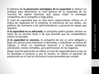 El objetivo de la planeación estratégica de la capacidad es ofrecer un
enfoque para determinar el nivel general de la capacidad de los
recursos de capital intensivo que apoye mejor la estrategia
competitiva de la compañía a largo plazo.
El nivel de capacidad que se elija tiene repercusiones críticas en el
índice de respuesta de la empresa, la estructura de sus costos, sus
políticas de inventario y los administradores y personal de apoyo que
requiere.
Si la capacidad no es adecuada, la compañía podría perder clientes en
razón de un servicio lento o de que permite que los competidores
entren al mercado.
Si la capacidad es excesiva, la compañía tal vez se vería obligada a
bajar los precios para estimular la demanda, a subutilizar su fuerza de
trabajo, a llevar un inventario excesivo o a buscar productos
adicionales, menos rentables, para permanecer en los negocios.
Mejor nivel de operación se refiere al nivel de capacidad para el que se
ha diseñado el proceso y, por lo mismo, se refiere al volumen de
producción en el cual se minimiza el costo promedio por unidad.
ING.
EDNA
GABRIELA
CEJA
05/11/2024
 