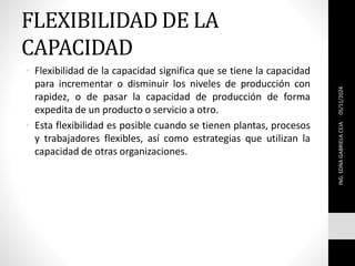 FLEXIBILIDAD DE LA
CAPACIDAD
• Flexibilidad de la capacidad significa que se tiene la capacidad
para incrementar o disminuir los niveles de producción con
rapidez, o de pasar la capacidad de producción de forma
expedita de un producto o servicio a otro.
• Esta flexibilidad es posible cuando se tienen plantas, procesos
y trabajadores flexibles, así como estrategias que utilizan la
capacidad de otras organizaciones.
ING.
EDNA
GABRIELA
CEJA
05/11/2024
 