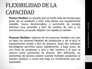 FLEXIBILIDAD DE LA
CAPACIDAD
• Plantas flexibles: es aquella que no tarda nada de tiempo para
pasar de un producto a otro. Esta planta usa equipamiento
movible, muros desmontables y suministro de energía
eléctrica muy accesible y fácil de cambiar de ruta y, en
consecuencia, se puede adaptar con rapidez al cambio.
• Procesos flexibles: epítome de los procesos flexibles son, por
un lado, los sistemas flexibles de producción y, de la otra, el
equipamiento simple y fácil de preparar. Estos dos enfoques
tecnológicos permiten pasar rápidamente, a bajo costo, de
una línea de productos a otra y ello conlleva a lo que se
conoce como economías de alcance. (Por definición, las
economías de alcance existen cuando múltiples productos se
pueden producir a costo más bajo en combinación que por
separado).
ING.
EDNA
GABRIELA
CEJA
05/11/2024
 