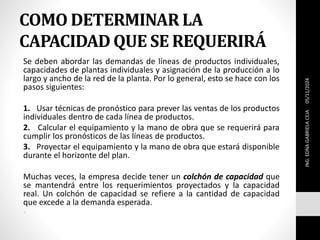 COMO DETERMINAR LA
CAPACIDAD QUE SE REQUERIRÁ
Se deben abordar las demandas de líneas de productos individuales,
capacidades de plantas individuales y asignación de la producción a lo
largo y ancho de la red de la planta. Por lo general, esto se hace con los
pasos siguientes:
1. Usar técnicas de pronóstico para prever las ventas de los productos
individuales dentro de cada línea de productos.
2. Calcular el equipamiento y la mano de obra que se requerirá para
cumplir los pronósticos de las líneas de productos.
3. Proyectar el equipamiento y la mano de obra que estará disponible
durante el horizonte del plan.
Muchas veces, la empresa decide tener un colchón de capacidad que
se mantendrá entre los requerimientos proyectados y la capacidad
real. Un colchón de capacidad se refiere a la cantidad de capacidad
que excede a la demanda esperada.
•
ING.
EDNA
GABRIELA
CEJA
05/11/2024
 