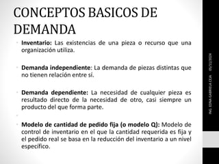 CONCEPTOS BASICOS DE
DEMANDA
• Inventario: Las existencias de una pieza o recurso que una
organización utiliza.
• Demanda independiente: La demanda de piezas distintas que
no tienen relación entre sí.
• Demanda dependiente: La necesidad de cualquier pieza es
resultado directo de la necesidad de otro, casi siempre un
producto del que forma parte.
•
• Modelo de cantidad de pedido fija (o modelo Q): Modelo de
control de inventario en el que la cantidad requerida es fija y
el pedido real se basa en la reducción del inventario a un nivel
específico.
05/11/2024
ING.
EDNA
GABRIELA
CEJA
 