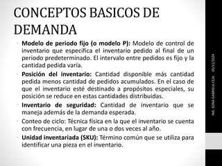 CONCEPTOS BASICOS DE
DEMANDA
• Modelo de periodo fijo (o modelo P): Modelo de control de
inventario que especifica el inventario pedido al final de un
periodo predeterminado. El intervalo entre pedidos es fijo y la
cantidad pedida varía.
• Posición del inventario: Cantidad disponible más cantidad
pedida menos cantidad de pedidos acumulados. En el caso de
que el inventario esté destinado a propósitos especiales, su
posición se reduce en estas cantidades distribuidas.
• Inventario de seguridad: Cantidad de inventario que se
maneja además de la demanda esperada.
• Conteo de ciclo: Técnica física en la que el inventario se cuenta
con frecuencia, en lugar de una o dos veces al año.
• Unidad inventariada (SKU): Término común que se utiliza para
identificar una pieza en el inventario.
05/11/2024
ING.
EDNA
GABRIELA
CEJA
 