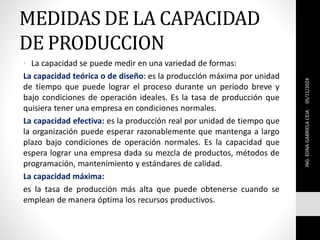 MEDIDAS DE LA CAPACIDAD
DE PRODUCCION
• La capacidad se puede medir en una variedad de formas:
La capacidad teórica o de diseño: es la producción máxima por unidad
de tiempo que puede lograr el proceso durante un periodo breve y
bajo condiciones de operación ideales. Es la tasa de producción que
quisiera tener una empresa en condiciones normales.
La capacidad efectiva: es la producción real por unidad de tiempo que
la organización puede esperar razonablemente que mantenga a largo
plazo bajo condiciones de operación normales. Es la capacidad que
espera lograr una empresa dada su mezcla de productos, métodos de
programación, mantenimiento y estándares de calidad.
La capacidad máxima:
es la tasa de producción más alta que puede obtenerse cuando se
emplean de manera óptima los recursos productivos.
05/11/2024
ING.
EDNA
GABRIELA
CEJA
 