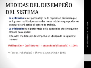 MEDIDAS DEL DESEMPEÑO
DEL SISTEMA
• La utilización: es el porcentaje de la capacidad diseñada que
se logra en realidad; muestra las horas máximas que podemos
esperar estará activo el centro de trabajo.
• La eficiencia: es el porcentaje de la capacidad efectiva que se
alcanza en realidad.
• Estas dos medidas de desempeño se utilizan de la siguiente
manera:
05/11/2024
ING.
EDNA
GABRIELA
CEJA
 