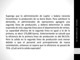 Suponga que la administración de Lupita´ s bakery necesita
incrementar la producción de su barra Brain. Para satisfacer la
demanda, el administrador de operaciones agregará una
segunda línea de producción, y deberá determinar la salida
esperada de esta segunda línea para el departamento de ventas.
La capacidad efectiva de la segunda línea es igual a la de la
primera, es decir 175,000 barras. Anteriormente se calculó que
la eficiencia de la primera línea de producción es del 84.51%.
Pero la salida en la segunda línea de producción será menor
debido a que el personal será principalmente de nueva
contratación, entonces se espera que la eficiencia no pasará de
75%. ¿Cuál será la salida esperada?
05/11/2024
ING.
EDNA
GABRIELA
CEJA
 