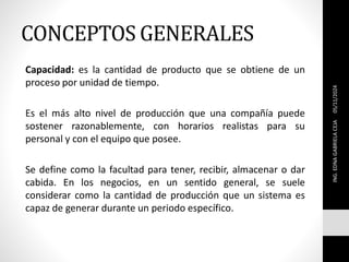CONCEPTOS GENERALES
Capacidad: es la cantidad de producto que se obtiene de un
proceso por unidad de tiempo.
Es el más alto nivel de producción que una compañía puede
sostener razonablemente, con horarios realistas para su
personal y con el equipo que posee.
Se define como la facultad para tener, recibir, almacenar o dar
cabida. En los negocios, en un sentido general, se suele
considerar como la cantidad de producción que un sistema es
capaz de generar durante un periodo específico.
ING.
EDNA
GABRIELA
CEJA
05/11/2024
 