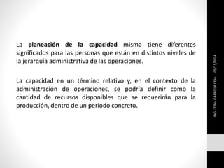 La planeación de la capacidad misma tiene diferentes
significados para las personas que están en distintos niveles de
la jerarquía administrativa de las operaciones.
La capacidad en un término relativo y, en el contexto de la
administración de operaciones, se podría definir como la
cantidad de recursos disponibles que se requerirán para la
producción, dentro de un periodo concreto.
ING.
EDNA
GABRIELA
CEJA
05/11/2024
 