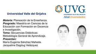 Universidad Valle del Grijalva
Materia: Planeación de la Enseñanza.
Posgrado: Maestría en Ciencias de la
Educación con Formación en Docencia
e Investigación.
Tema: Secuencias Didácticas:
Metodología General de Aprendizaje.
Presentan:
María Eugenia Sánchez Maheda.
Jacqueline Dagdug Velázquez
 