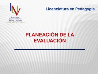 PLANEACIÓN DE LA
EVALUACIÓN
Licenciatura en Pedagogía
 