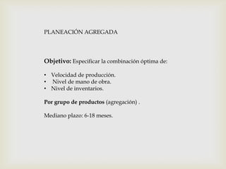 PLANEACIÓN AGREGADA

Objetivo: Especificar la combinación óptima de:
• Velocidad de producción.
• Nivel de mano de obra.
• Nivel de inventarios.
Por grupo de productos (agregación) .
Mediano plazo: 6-18 meses.

 