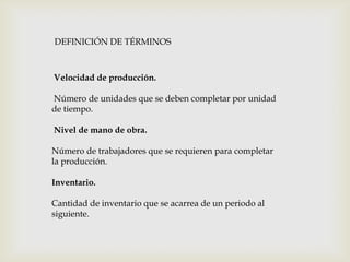 DEFINICIÓN DE TÉRMINOS

Velocidad de producción.
Número de unidades que se deben completar por unidad
de tiempo.
Nivel de mano de obra.
Número de trabajadores que se requieren para completar
la producción.
Inventario.
Cantidad de inventario que se acarrea de un periodo al
siguiente.

 