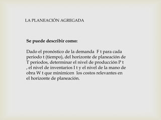 LA PLANEACIÓN AGREGADA

Se puede describir como:
Dado el pronóstico de la demanda F t para cada
periodo t (tiempo), del horizonte de planeación de
T periodos, determinar el nivel de producción P t
, el nivel de inventarios I t y el nivel de la mano de
obra W t que minimicen los costos relevantes en
el horizonte de planeación.

 