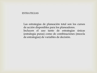 ESTRATEGIAS

Las estrategias de planeación total son los cursos
de acción disponibles para los planeadores.
Incluyen el uso tanto de estrategias únicas
(estrategia puras) como de combinaciones (mezcla
de estrategias) de variables de decisión.

 