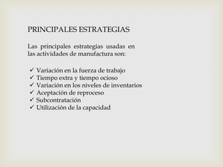 PRINCIPALES ESTRATEGIAS
Las principales estrategias usadas en
las actividades de manufactura son:







Variación en la fuerza de trabajo
Tiempo extra y tiempo ocioso
Variación en los niveles de inventarios
Aceptación de reproceso
Subcontratación
Utilización de la capacidad

 