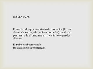 DESVENTAJAS

El aceptar el reprocesamiento de productos (lo cual
demora la entrega de pedidos normales) puede dar
por resultado el quedarse sin inventarios y perder
clientes.
El trabajo subcontratado
Instalaciones sobrecargadas.

 