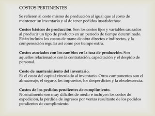 COSTOS PERTINENTES
Se refieren al costo mismo de producción al igual que al costo de
mantener un inventario y al de tener pedidos insatisfechos:
Costos básicos de producción. Son los costos fijos y variables causados
al producir un tipo de producto en un período de tiempo determinado.
Están incluíos los costos de mano de obra directos e indirectos, y la
compensación regular así como por tiempo extra.
Costos asociados con los cambios en la tasa de producción. Son
aquellos relacionados con la contratación, capacitación y el despido de
personal.
Costo de mantenimiento del inventario.
Es el costo del capital vinculado al inventario. Otros componentes son el
almacenaje, el seguro, los impuestos, los desperdicios y la obsolescencia.
Costos de los pedidos pendientes de cumplimiento.
Normalmente son muy difíciles de medir e incluyen los costos de
expedición, la pérdida de ingresos por ventas resultante de los pedidos
pendientes de cumplimiento.

 