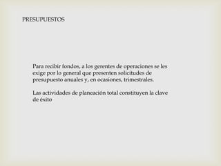 PRESUPUESTOS

Para recibir fondos, a los gerentes de operaciones se les
exige por lo general que presenten solicitudes de
presupuesto anuales y, en ocasiones, trimestrales.
Las actividades de planeación total constituyen la clave
de éxito

 