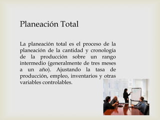 Planeación Total
La planeación total es el proceso de la
planeación de la cantidad y cronología
de la producción sobre un rango
intermedio (generalmente de tres meses
a un año). Ajustando la tasa de
producción, empleo, inventarios y otras
variables controlables.

 