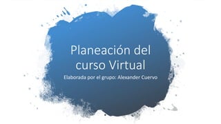 Planeación del
curso Virtual
Elaborada por el grupo: Alexander Cuervo
 