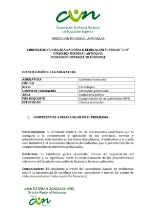 DIRECCION REGIONAL ANTIOQUIA
CORPORACION UNIFICADA NACIONAL D EEDUCACION SUPERIOR “CUN”
DIRECCION REGIONAL ANTIOQUIA
EDUCACION DISTANCIA TRADICIONAL

IDENTIFICACIÓN DE LA ASIGNATURA
ASIGNATURA
CÓDIGO
NIVEL
CAMPO DE FORMACIÓN
ÁREA
PRE-REQUISITO
INTENSIDAD

1.

Auditoría financiera
Tecnológico
Formación profesional
Contaduría publica
Cumplimiento de las actividades100%
3 horas semanales

COMPETENCIAS A DESARROLLAR EN EL PROGRAMA

Hermenéuticas: El estudiante contará con las herramientas académicas que le
acerquen a la comprensión y aplicación de los principios, normas y
procedimientos, referenciados en los textos disciplinares, orientándose a la acción
auto formativa y el crecimiento educativo del individuo, que le permita ejercitarse
competentemente en ambientes globalizados.
Didácticas: El estudiante podrá desarrollar formas de organización del
conocimiento y su significado desde la implementación de los procedimientos
referentes del diseño de una auditoría financiera hasta su aplicación.
Comunicativas: El estudiante a través del aprendizaje basado en problemas,
tendrá la oportunidad de socializar con sus compañeros y tutores los puntos de
vista más acertados frente a audición financiera).

JUAN ESTEBAN GONZALEZ NIÑO
Director Regional Antioquia

 