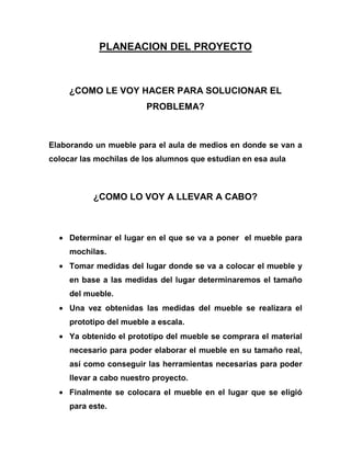 PLANEACION DEL PROYECTO



     ¿COMO LE VOY HACER PARA SOLUCIONAR EL
                         PROBLEMA?



Elaborando un mueble para el aula de medios en donde se van a
colocar las mochilas de los alumnos que estudian en esa aula



           ¿COMO LO VOY A LLEVAR A CABO?



     Determinar el lugar en el que se va a poner el mueble para
     mochilas.
     Tomar medidas del lugar donde se va a colocar el mueble y
     en base a las medidas del lugar determinaremos el tamaño
     del mueble.
     Una vez obtenidas las medidas del mueble se realizara el
     prototipo del mueble a escala.
     Ya obtenido el prototipo del mueble se comprara el material
     necesario para poder elaborar el mueble en su tamaño real,
     así como conseguir las herramientas necesarias para poder
     llevar a cabo nuestro proyecto.
     Finalmente se colocara el mueble en el lugar que se eligió
     para este.
 