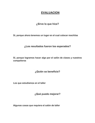 EVALUACION



                      ¿Sirve lo que hice?



Sí, porque ahora tenemos un lugar en el cual colocar mochilas




          ¿Los resultados fueron los esperados?



Sí, porque logramos hacer algo por el salón de clases y nuestros
compañeros




                    ¿Quién se beneficio?



Los que estudiamos en el taller




                    ¿Qué puedo mejorar?



Algunas cosas que requiera el salón de taller
 