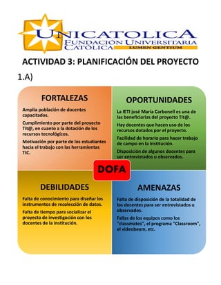 ACTIVIDAD 3: PLANIFICACIÓN DEL PROYECTO
1.A)
FORTALEZAS
Amplia población de docentes
capacitados.
Cumplimiento por parte del proyecto
Tit@, en cuanto a la dotación de los
recursos tecnológicos.
Motivación por parte de los estudiantes
hacia el trabajo con las herramientas
TIC.
OPORTUNIDADES
La IETI josé María Carbonell es una de
las beneficiarias del proyecto Tit@.
Hay docentes que hacen uso de los
recursos dotados por el proyecto.
Facilidad de horario para hacer trabajo
de campo en la institución.
Disposición de algunos docentes para
ser entrevistados u observados.
DEBILIDADES
Falta de conocimiento para diseñar los
instrumentos de recolección de datos.
Falta de tiempo para socializar el
proyecto de investigación con los
docentes de la institución.
AMENAZAS
Falta de disposición de la totalidad de
los docentes para ser entrevistados u
observados.
Fallas de los equipos como los
"classmates", el programa "Classroom",
el videobeam, etc.
DOFA
 