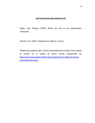 10
REFERENCIAS BIBLIOGRÁFICAS
Ángel, José Gregorio (2002). Efecto del rock en los adolescentes.
Venezuela.
Grinder, R. E. (2001). Adolescencia. México: Limusa
Referencia a páginas web: Clínica Universidad de los Andes. Como influye
la música en el estado de ánimo (2018). Recuperado de:
https://www.clinicauandes.cl/shortcuts/novedades/como-influye-la-musica-
en-el-estado-de-animo
 
