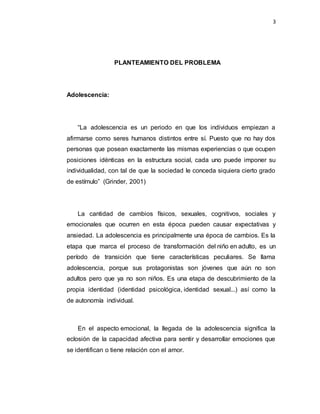 3
PLANTEAMIENTO DEL PROBLEMA
Adolescencia:
“La adolescencia es un periodo en que los individuos empiezan a
afirmarse como seres humanos distintos entre sí. Puesto que no hay dos
personas que posean exactamente las mismas experiencias o que ocupen
posiciones idénticas en la estructura social, cada uno puede imponer su
individualidad, con tal de que la sociedad le conceda siquiera cierto grado
de estímulo” (Grinder, 2001)
La cantidad de cambios físicos, sexuales, cognitivos, sociales y
emocionales que ocurren en esta época pueden causar expectativas y
ansiedad. La adolescencia es principalmente una época de cambios. Es la
etapa que marca el proceso de transformación del niño en adulto, es un
período de transición que tiene características peculiares. Se llama
adolescencia, porque sus protagonistas son jóvenes que aún no son
adultos pero que ya no son niños. Es una etapa de descubrimiento de la
propia identidad (identidad psicológica, identidad sexual...) así como la
de autonomía individual.
En el aspecto emocional, la llegada de la adolescencia significa la
eclosión de la capacidad afectiva para sentir y desarrollar emociones que
se identifican o tiene relación con el amor.
 