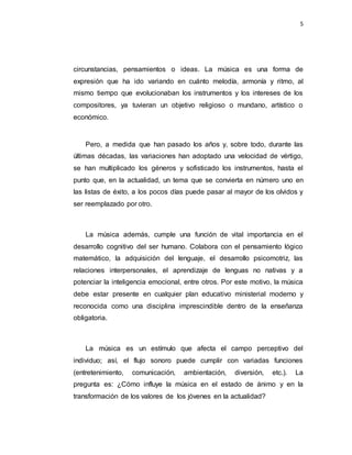 5
circunstancias, pensamientos o ideas. La música es una forma de
expresión que ha ido variando en cuánto melodía, armonía y ritmo, al
mismo tiempo que evolucionaban los instrumentos y los intereses de los
compositores, ya tuvieran un objetivo religioso o mundano, artístico o
económico.
Pero, a medida que han pasado los años y, sobre todo, durante las
últimas décadas, las variaciones han adoptado una velocidad de vértigo,
se han multiplicado los géneros y sofisticado los instrumentos, hasta el
punto que, en la actualidad, un tema que se convierta en número uno en
las listas de éxito, a los pocos días puede pasar al mayor de los olvidos y
ser reemplazado por otro.
La música además, cumple una función de vital importancia en el
desarrollo cognitivo del ser humano. Colabora con el pensamiento lógico
matemático, la adquisición del lenguaje, el desarrollo psicomotriz, las
relaciones interpersonales, el aprendizaje de lenguas no nativas y a
potenciar la inteligencia emocional, entre otros. Por este motivo, la música
debe estar presente en cualquier plan educativo ministerial moderno y
reconocida como una disciplina imprescindible dentro de la enseñanza
obligatoria.
La música es un estímulo que afecta el campo perceptivo del
individuo; así, el flujo sonoro puede cumplir con variadas funciones
(entretenimiento, comunicación, ambientación, diversión, etc.). La
pregunta es: ¿Cómo influye la música en el estado de ánimo y en la
transformación de los valores de los jóvenes en la actualidad?
 