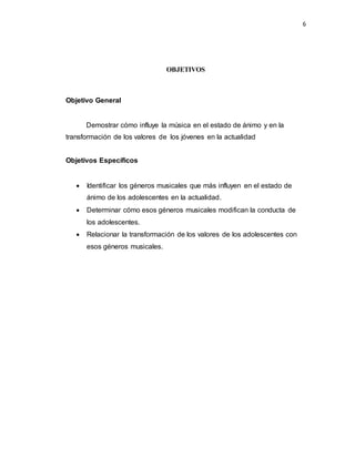 6
OBJETIVOS
Objetivo General
Demostrar cómo influye la música en el estado de ánimo y en la
transformación de los valores de los jóvenes en la actualidad
Objetivos Específicos
 Identificar los géneros musicales que más influyen en el estado de
ánimo de los adolescentes en la actualidad.
 Determinar cómo esos géneros musicales modifican la conducta de
los adolescentes.
 Relacionar la transformación de los valores de los adolescentes con
esos géneros musicales.
 