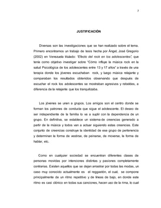 7
JUSTIFICACIÓN
Diversas son las investigaciones que se han realizado sobre el tema.
Primero encontramos un trabajo de tesis hecha por Ángel, José Gregorio
(2002) en Venezuela titulado: “Efecto del rock en los adolescentes”, que
tenía como objetivo investigar sobre “Cómo influye la música rock en la
salud Psicológica de los adolescentes entre 13 y 17 años” a través de una
terapia donde los jóvenes escuchaban rock, y luego música relajante y
comparaban los resultados obtenidos observando que después de
escuchar el rock los adolescentes se mostraban agresivos y rebeldes, a
diferencia de la relajante que los tranquilizaba.
Los jóvenes se unen a grupos. Los amigos son el centro donde se
forman los patrones de conducta que sigue el adolescente. El deseo de
ser independiente de la familia lo va a suplir con la dependencia de un
grupo. En definitiva, se establece un sistema de creencias generado a
partir de la música y todos van a actuar siguiendo estas creencias. Este
conjunto de creencias construye la identidad de ese grupo de pertenencia
y determinan la forma de vestirse, de peinarse, de moverse, la forma de
hablar, etc.
Como en cualquier sociedad se encuentran diferentes clases de
personas movidas por intenciones distintas y pasiones completamente
contrarias. Existen aquellos que se dejan arrastrar por todas las modas, un
caso muy conocido actualmente es el reggaetón, el cual, se compone
principalmente de un ritmo repetitivo y de líneas de bajo, en donde este
ritmo es casi clónico en todas sus canciones, hacen uso de la rima, lo cual
 