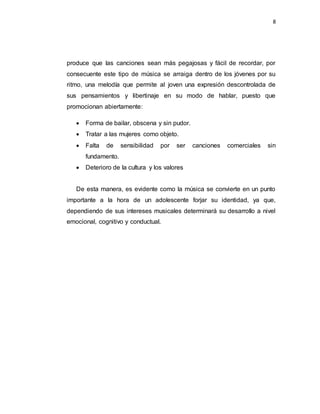 8
produce que las canciones sean más pegajosas y fácil de recordar, por
consecuente este tipo de música se arraiga dentro de los jóvenes por su
ritmo, una melodía que permite al joven una expresión descontrolada de
sus pensamientos y libertinaje en su modo de hablar, puesto que
promocionan abiertamente:
 Forma de bailar, obscena y sin pudor.
 Tratar a las mujeres como objeto.
 Falta de sensibilidad por ser canciones comerciales sin
fundamento.
 Deterioro de la cultura y los valores
De esta manera, es evidente como la música se convierte en un punto
importante a la hora de un adolescente forjar su identidad, ya que,
dependiendo de sus intereses musicales determinará su desarrollo a nivel
emocional, cognitivo y conductual.
 