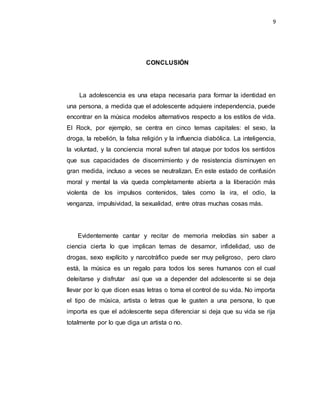 9
CONCLUSIÓN
La adolescencia es una etapa necesaria para formar la identidad en
una persona, a medida que el adolescente adquiere independencia, puede
encontrar en la música modelos alternativos respecto a los estilos de vida.
El Rock, por ejemplo, se centra en cinco temas capitales: el sexo, la
droga, la rebelión, la falsa religión y la influencia diabólica. La inteligencia,
la voluntad, y la conciencia moral sufren tal ataque por todos los sentidos
que sus capacidades de discernimiento y de resistencia disminuyen en
gran medida, incluso a veces se neutralizan. En este estado de confusión
moral y mental la vía queda completamente abierta a la liberación más
violenta de los impulsos contenidos, tales como la ira, el odio, la
venganza, impulsividad, la sexualidad, entre otras muchas cosas más.
Evidentemente cantar y recitar de memoria melodías sin saber a
ciencia cierta lo que implican temas de desamor, infidelidad, uso de
drogas, sexo explícito y narcotráfico puede ser muy peligroso, pero claro
está, la música es un regalo para todos los seres humanos con el cual
deleitarse y disfrutar así que va a depender del adolescente si se deja
llevar por lo que dicen esas letras o toma el control de su vida. No importa
el tipo de música, artista o letras que le gusten a una persona, lo que
importa es que el adolescente sepa diferenciar si deja que su vida se rija
totalmente por lo que diga un artista o no.
 
